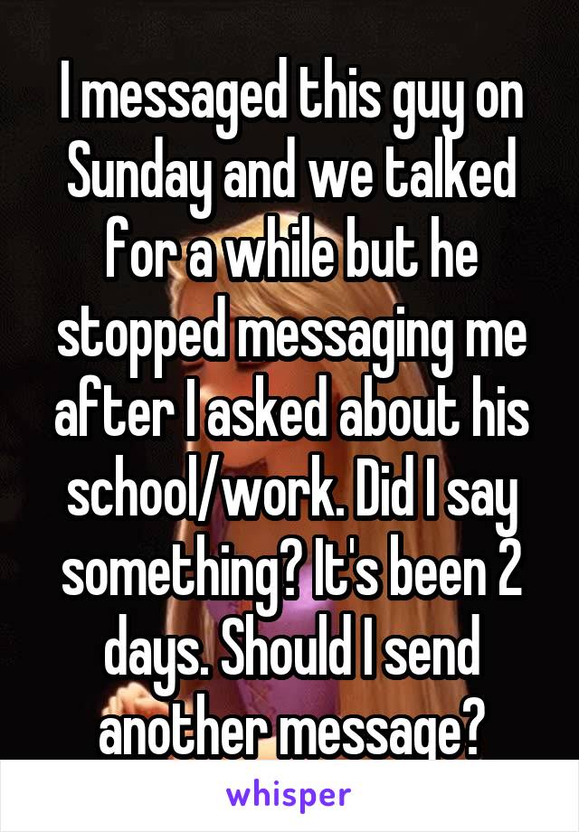 I messaged this guy on Sunday and we talked for a while but he stopped messaging me after I asked about his school/work. Did I say something? It's been 2 days. Should I send another message?