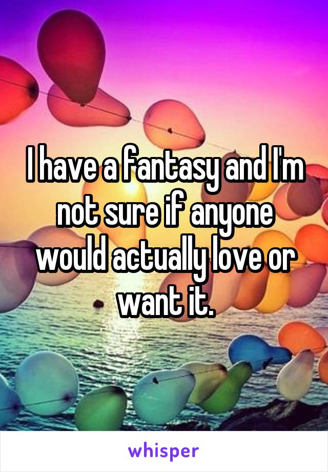 I have a fantasy and I'm not sure if anyone would actually love or want it.