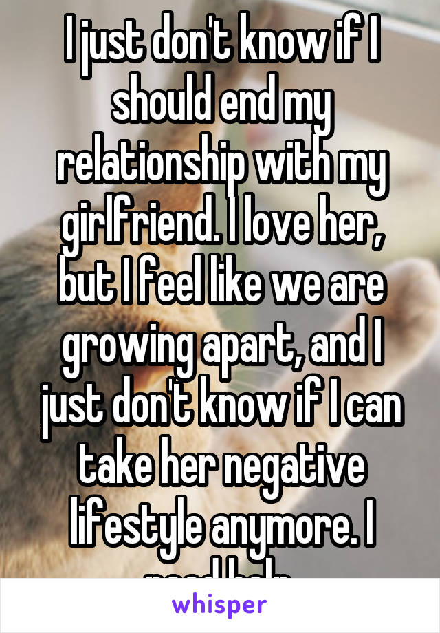 I just don't know if I should end my relationship with my girlfriend. I love her, but I feel like we are growing apart, and I just don't know if I can take her negative lifestyle anymore. I need help.