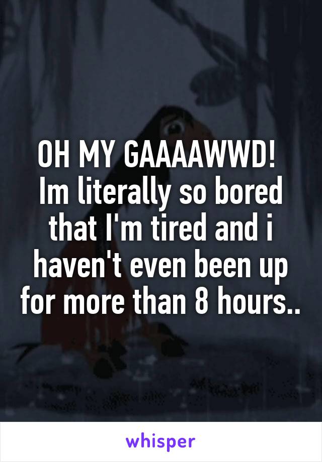 OH MY GAAAAWWD! 
Im literally so bored that I'm tired and i haven't even been up for more than 8 hours..