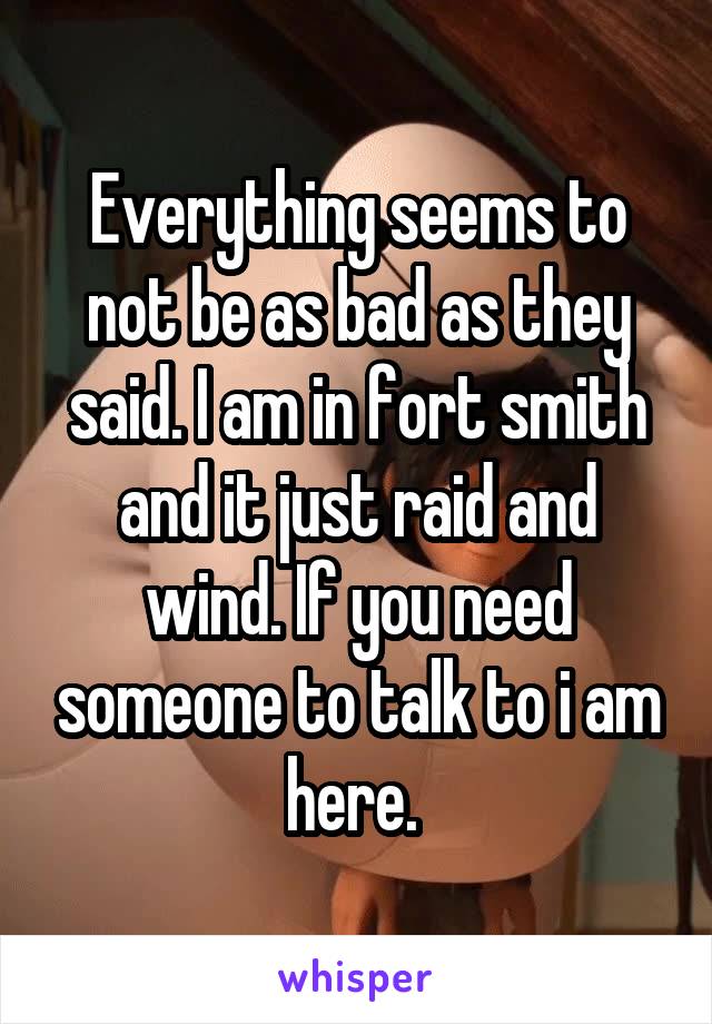 Everything seems to not be as bad as they said. I am in fort smith and it just raid and wind. If you need someone to talk to i am here. 