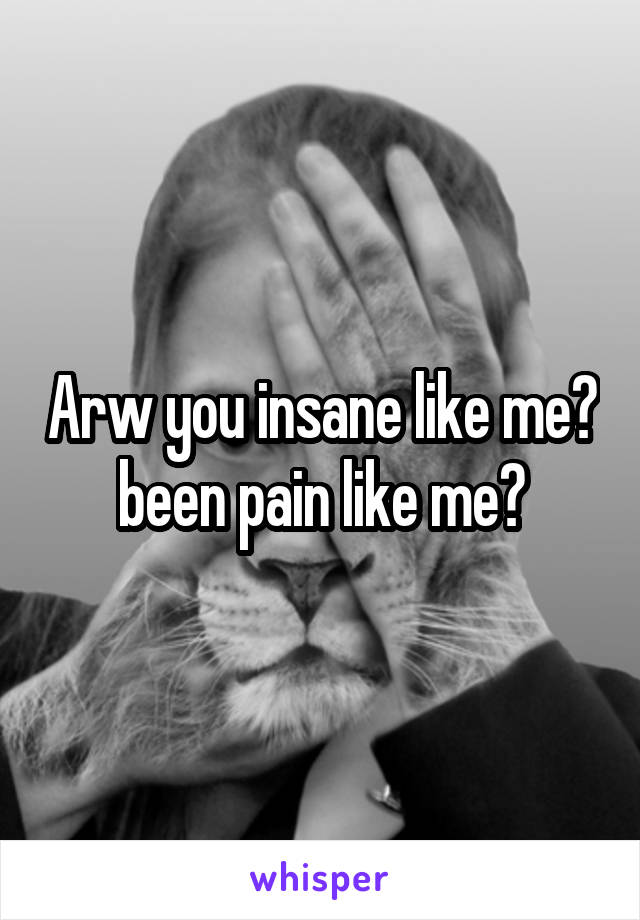 Arw you insane like me? been pain like me?