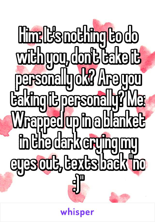 Him: It's nothing to do with you, don't take it personally ok? Are you taking it personally? Me: Wrapped up in a blanket in the dark crying my eyes out, texts back "no :)"