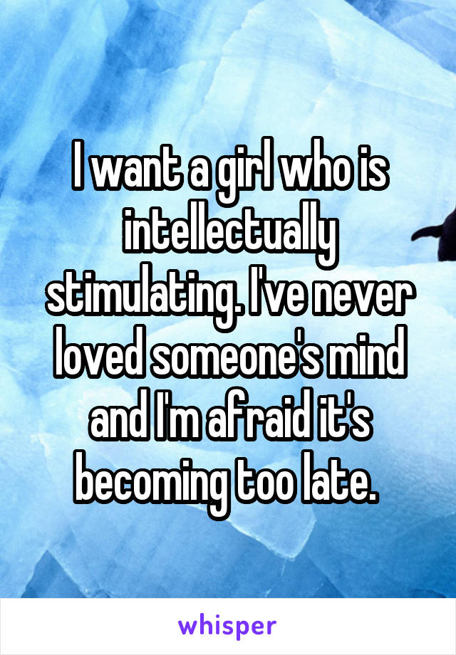 I want a girl who is intellectually stimulating. I've never loved someone's mind and I'm afraid it's becoming too late. 