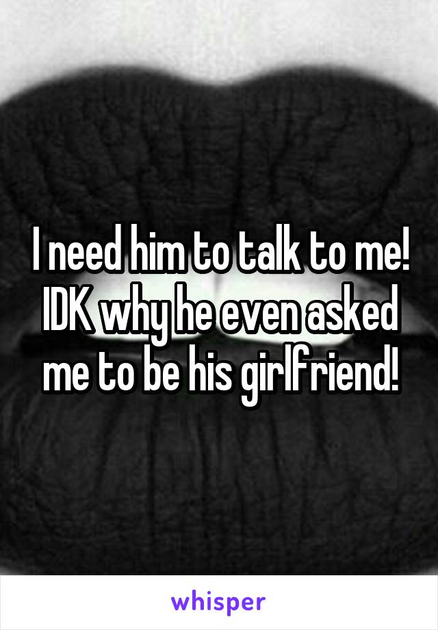 I need him to talk to me! IDK why he even asked me to be his girlfriend!