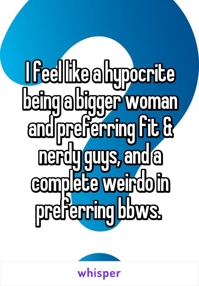 I feel like a hypocrite being a bigger woman and preferring fit & nerdy guys, and a complete weirdo in preferring bbws. 