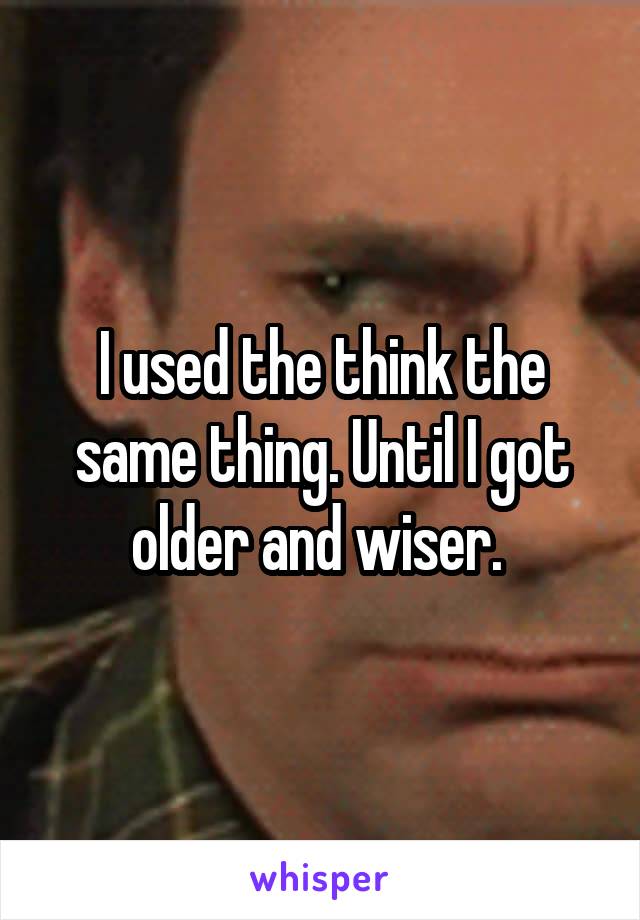 I used the think the same thing. Until I got older and wiser. 