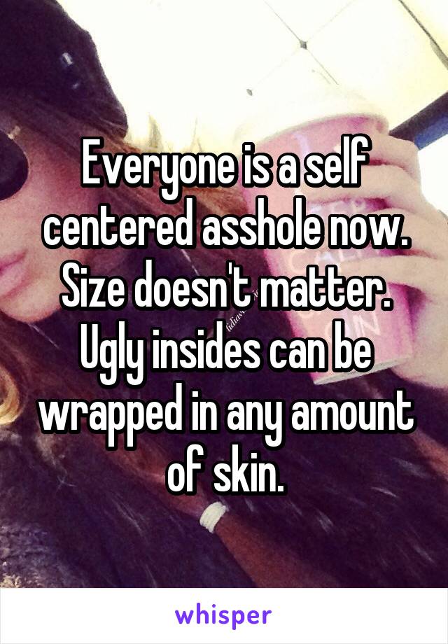 Everyone is a self centered asshole now. Size doesn't matter. Ugly insides can be wrapped in any amount of skin.