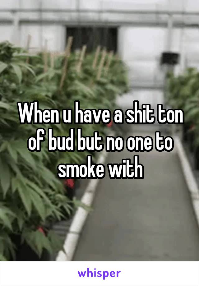 When u have a shit ton of bud but no one to smoke with