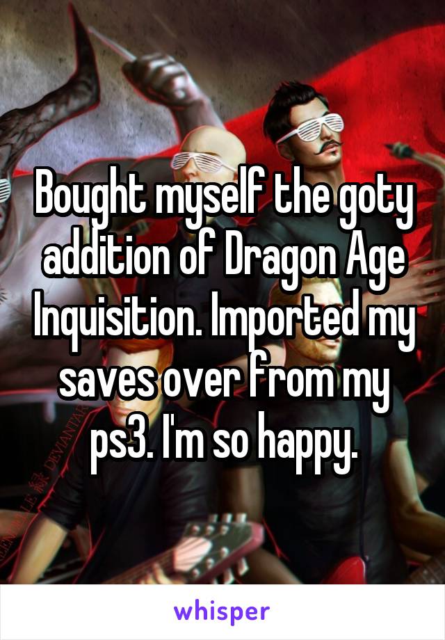 Bought myself the goty addition of Dragon Age Inquisition. Imported my saves over from my ps3. I'm so happy.