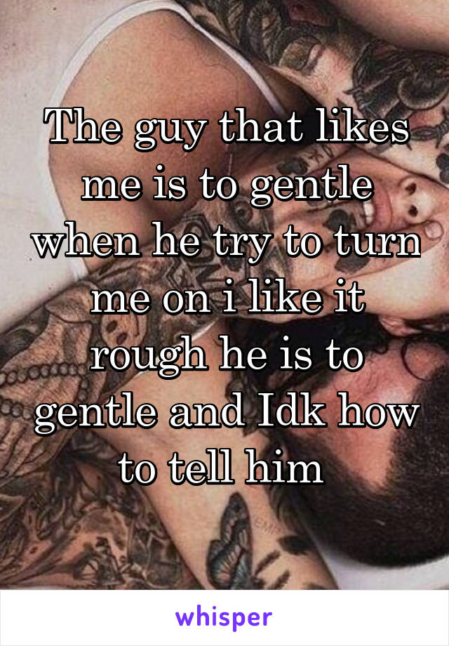 The guy that likes me is to gentle when he try to turn me on i like it rough he is to gentle and Idk how to tell him 
