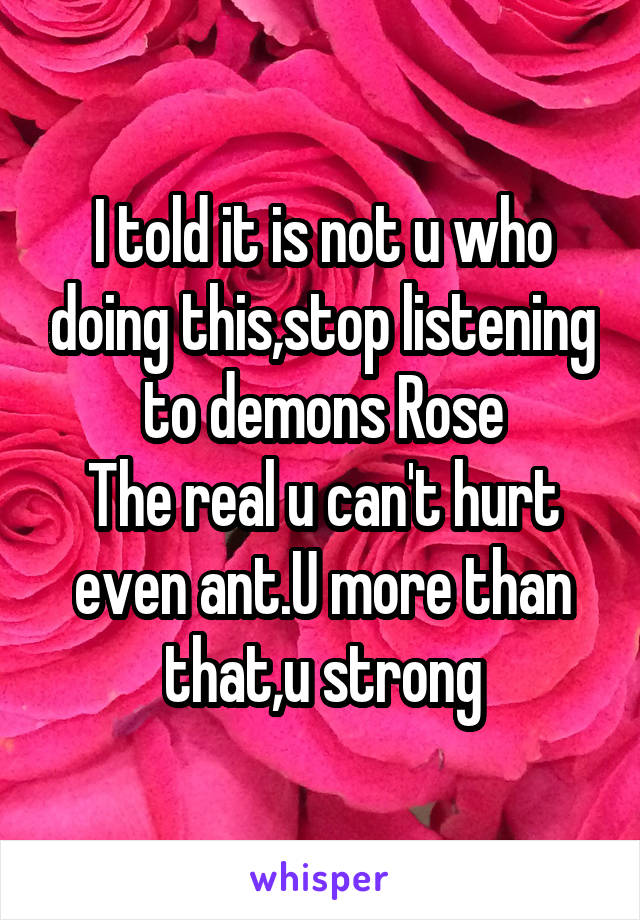 I told it is not u who doing this,stop listening to demons Rose
The real u can't hurt even ant.U more than that,u strong