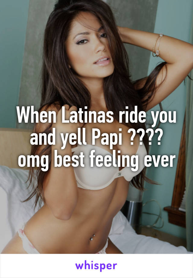 When Latinas ride you and yell Papi 😍😍😍😍 omg best feeling ever