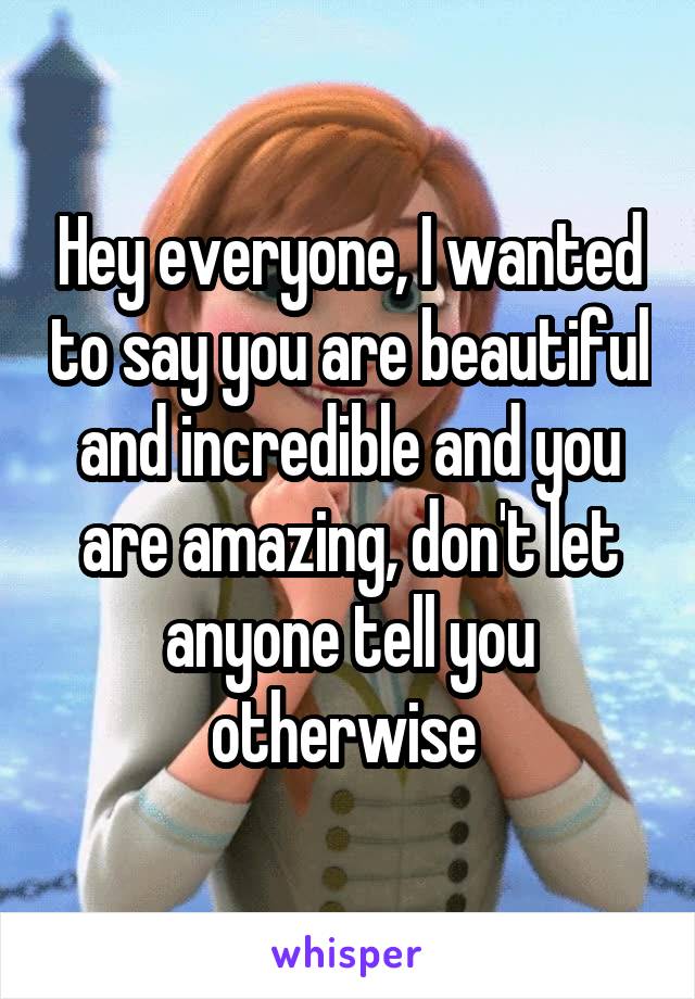 Hey everyone, I wanted to say you are beautiful and incredible and you are amazing, don't let anyone tell you otherwise 