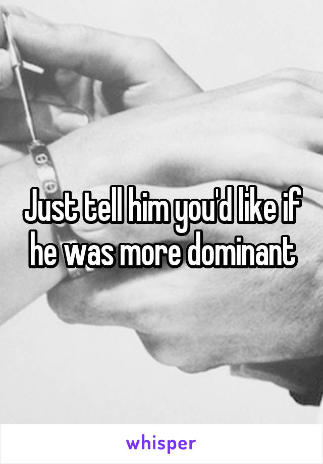 Just tell him you'd like if he was more dominant