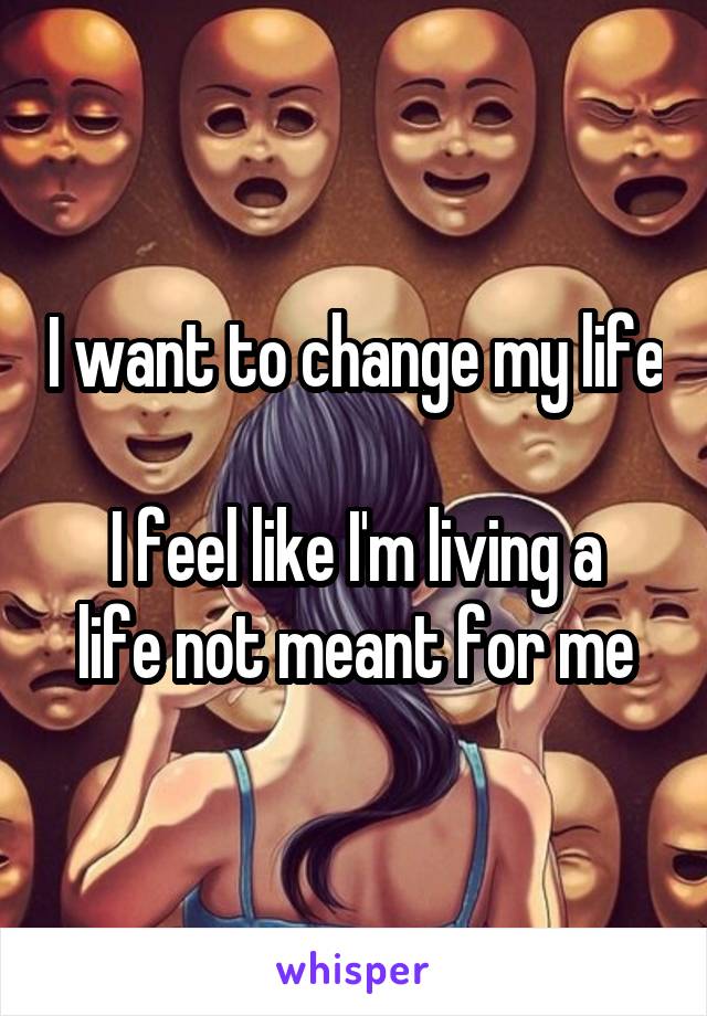 I want to change my life 
I feel like I'm living a life not meant for me