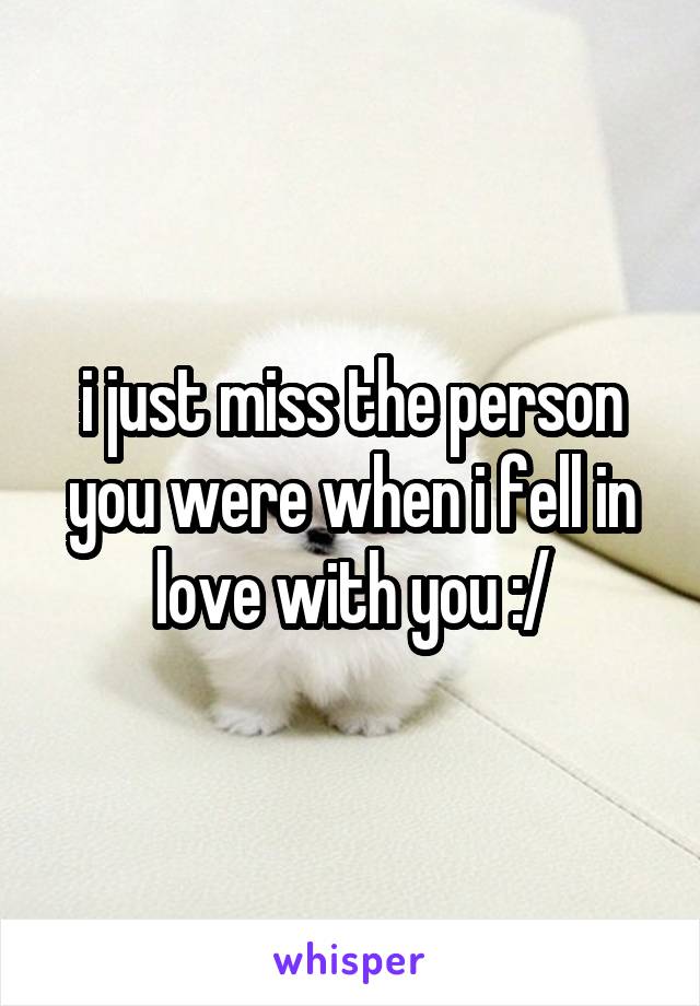 i just miss the person you were when i fell in love with you :/