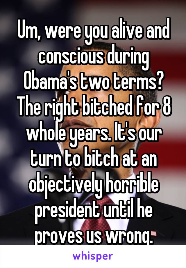 Um, were you alive and conscious during Obama's two terms? The right bitched for 8 whole years. It's our turn to bitch at an objectively horrible president until he proves us wrong.
