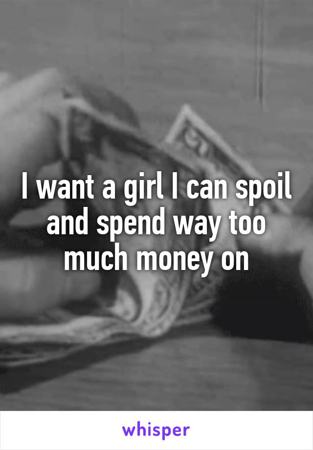 I want a girl I can spoil and spend way too much money on