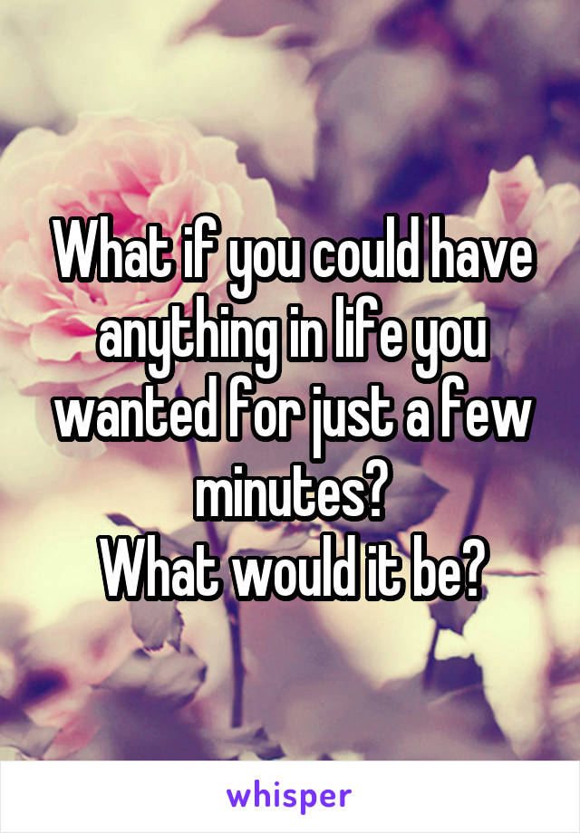 What if you could have anything in life you wanted for just a few minutes?
What would it be?