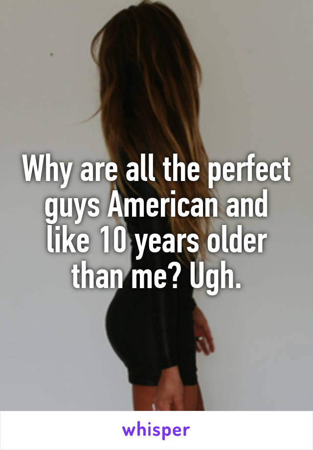 Why are all the perfect guys American and like 10 years older than me? Ugh.