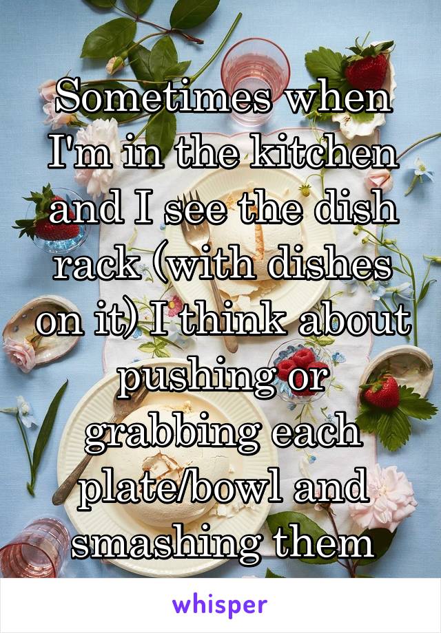 Sometimes when I'm in the kitchen and I see the dish rack (with dishes on it) I think about pushing or grabbing each plate/bowl and smashing them