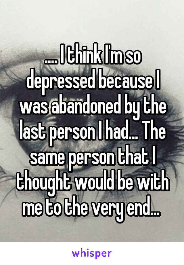 .... I think I'm so depressed because I was abandoned by the last person I had... The same person that I thought would be with me to the very end... 