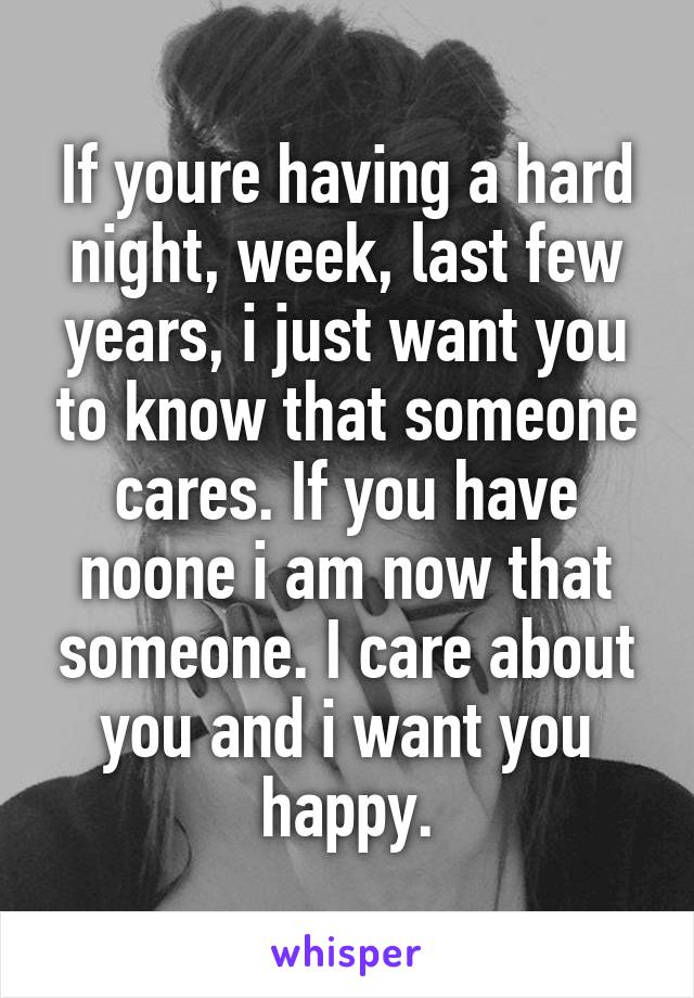 If youre having a hard night, week, last few years, i just want you to know that someone cares. If you have noone i am now that someone. I care about you and i want you happy.