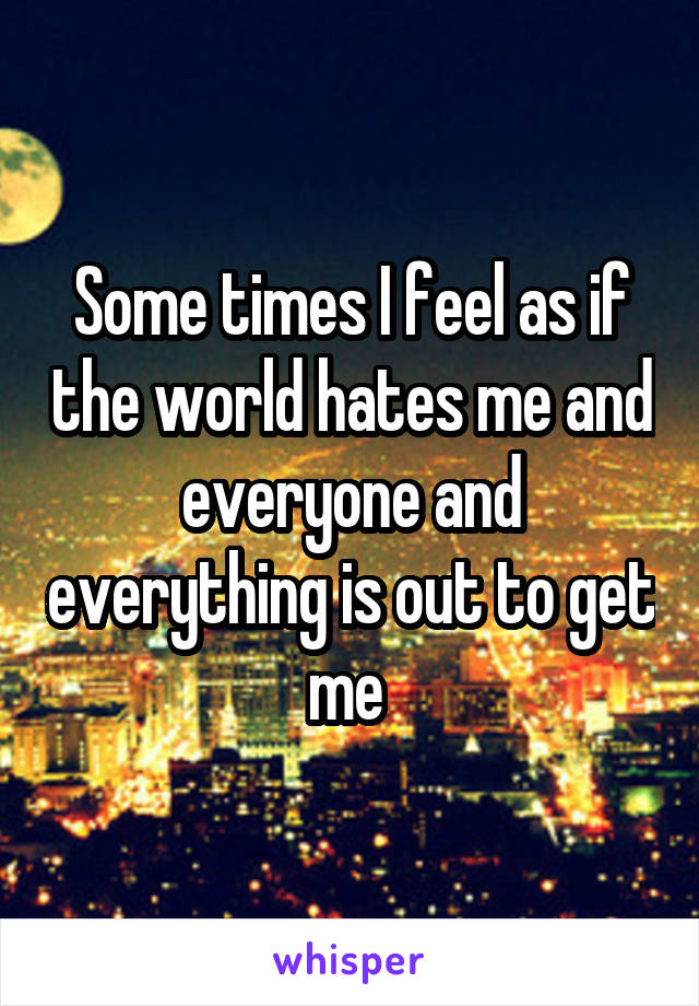 Some times I feel as if the world hates me and everyone and everything is out to get me 