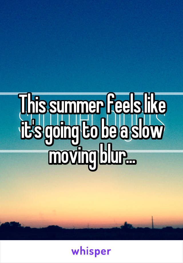 This summer feels like it's going to be a slow moving blur...