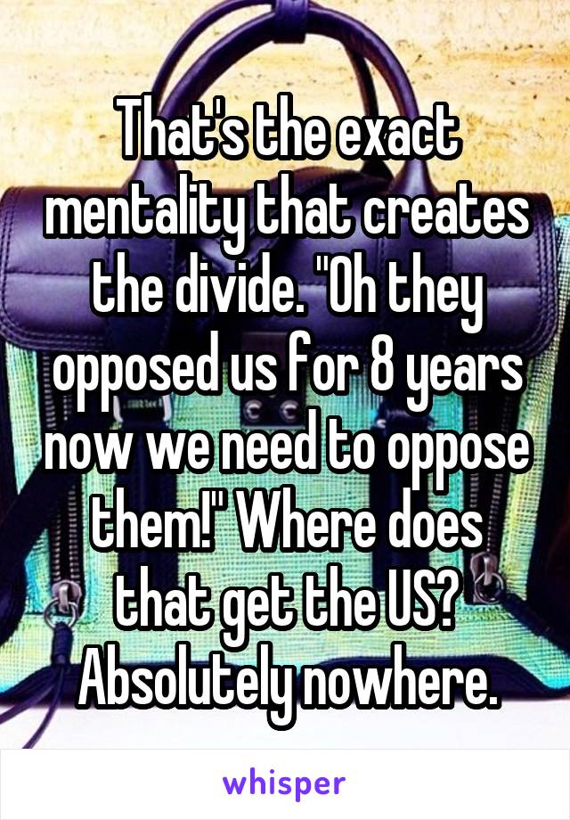 That's the exact mentality that creates the divide. "Oh they opposed us for 8 years now we need to oppose them!" Where does that get the US? Absolutely nowhere.