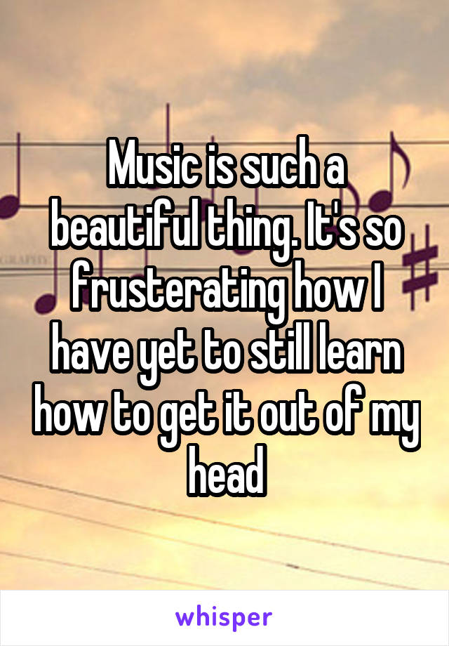 Music is such a beautiful thing. It's so frusterating how I have yet to still learn how to get it out of my head