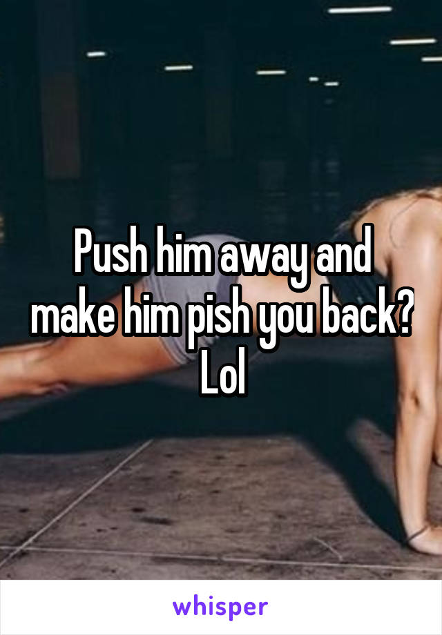 Push him away and make him pish you back?
Lol