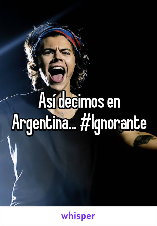 Así decimos en Argentina... #Ignorante