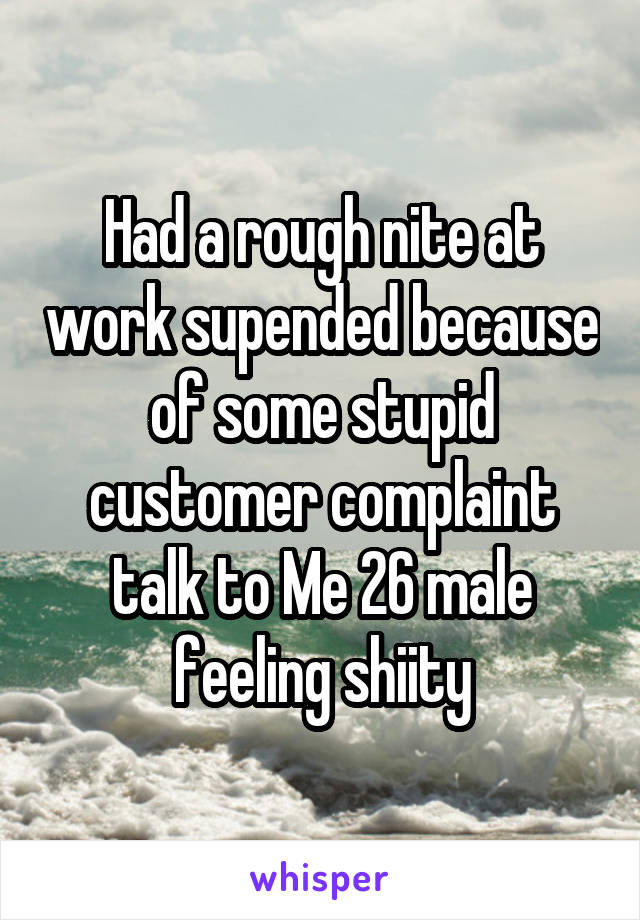 Had a rough nite at work supended because of some stupid customer complaint talk to Me 26 male feeling shiity