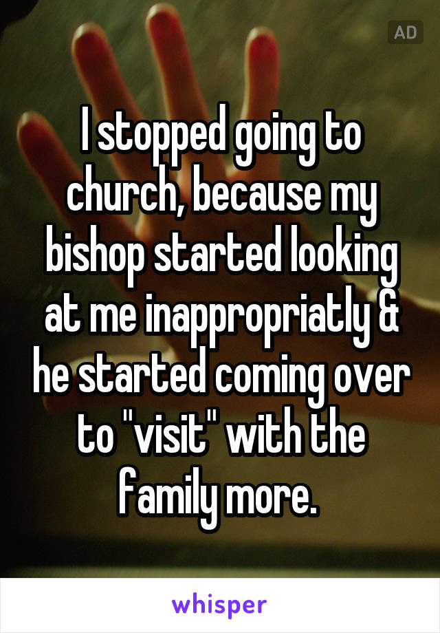 I stopped going to church, because my bishop started looking at me inappropriatly & he started coming over to "visit" with the family more. 