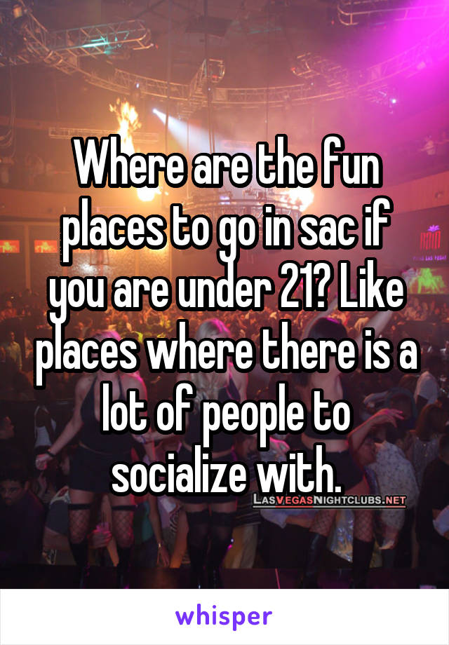 Where are the fun places to go in sac if you are under 21? Like places where there is a lot of people to socialize with.