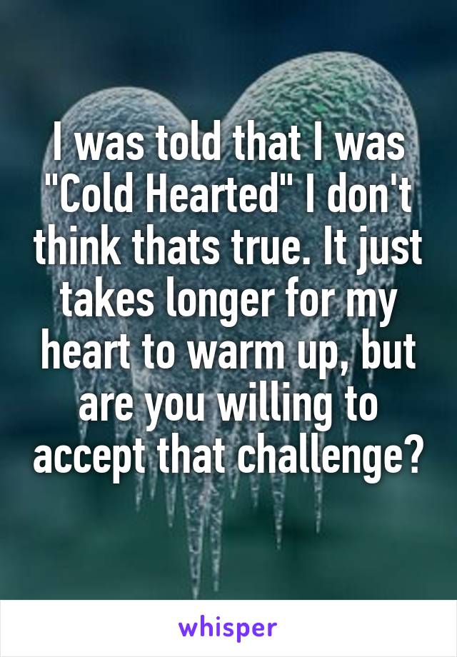 I was told that I was "Cold Hearted" I don't think thats true. It just takes longer for my heart to warm up, but are you willing to accept that challenge? 