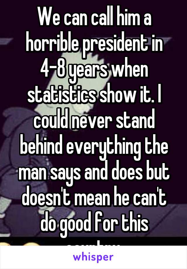 We can call him a horrible president in 4-8 years when statistics show it. I could never stand behind everything the man says and does but doesn't mean he can't do good for this country.
