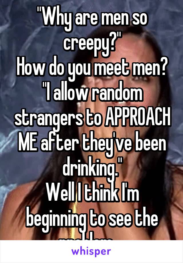 "Why are men so creepy?"
How do you meet men?
"I allow random strangers to APPROACH ME after they've been drinking."
Well I think I'm beginning to see the problem... 