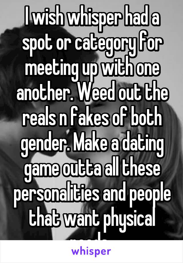 I wish whisper had a spot or category for meeting up with one another. Weed out the reals n fakes of both gender. Make a dating game outta all these personalities and people that want physical needs. 