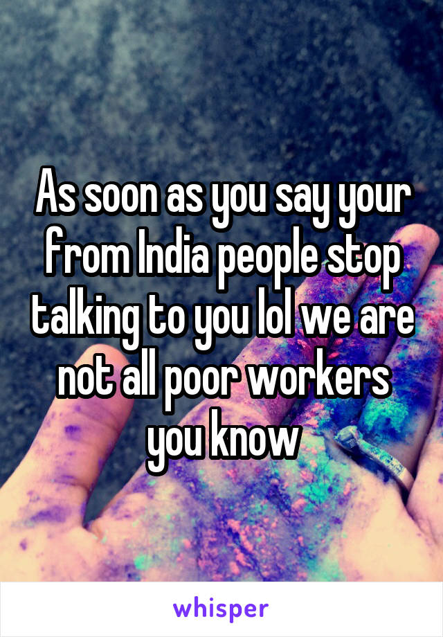 As soon as you say your from India people stop talking to you lol we are not all poor workers you know