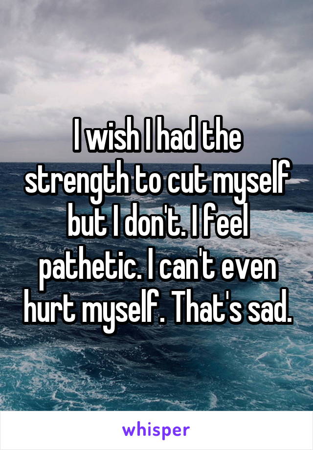 I wish I had the strength to cut myself but I don't. I feel pathetic. I can't even hurt myself. That's sad.