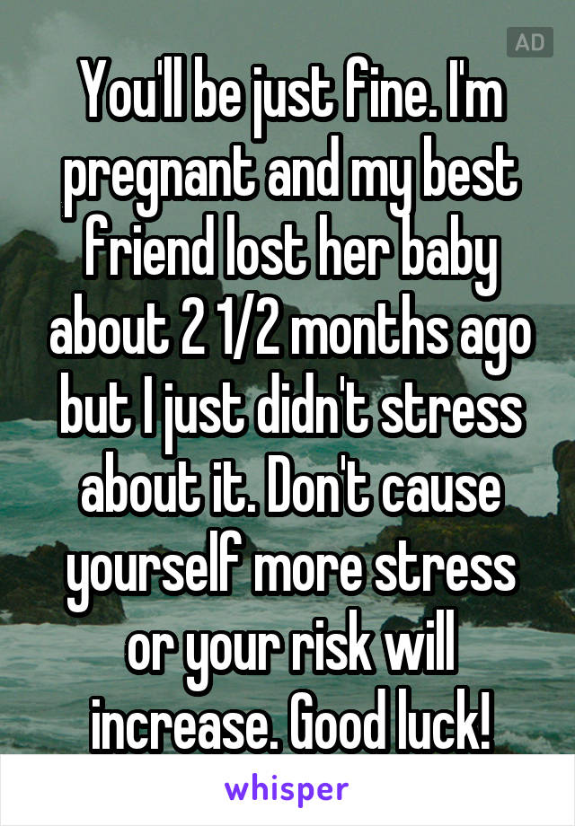 You'll be just fine. I'm pregnant and my best friend lost her baby about 2 1/2 months ago but I just didn't stress about it. Don't cause yourself more stress or your risk will increase. Good luck!