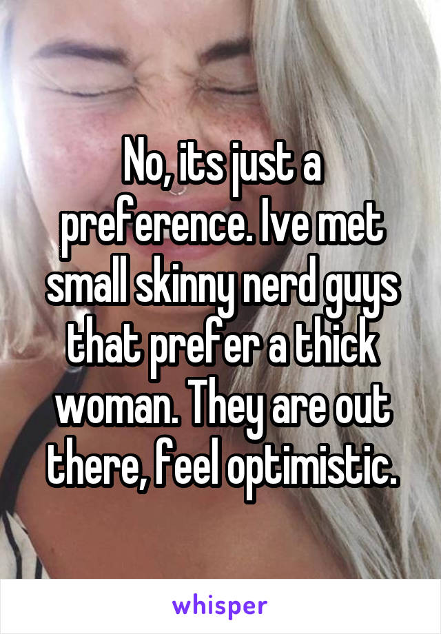 No, its just a preference. Ive met small skinny nerd guys that prefer a thick woman. They are out there, feel optimistic.