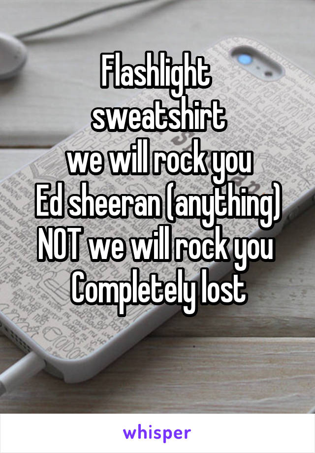 Flashlight 
 sweatshirt 
we will rock you
Ed sheeran (anything)
NOT we will rock you 
Completely lost

