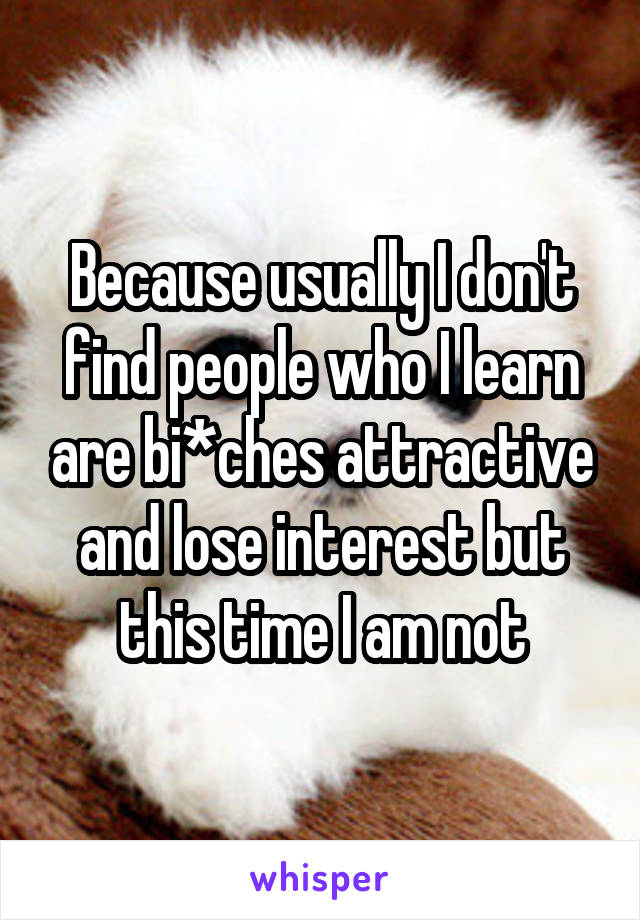 Because usually I don't find people who I learn are bi*ches attractive and lose interest but this time I am not