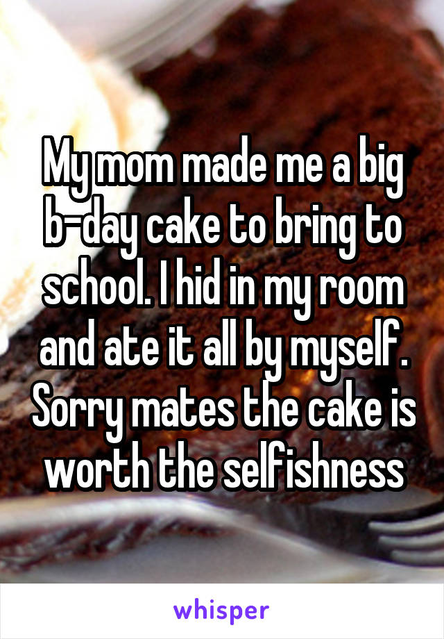 My mom made me a big b-day cake to bring to school. I hid in my room and ate it all by myself. Sorry mates the cake is worth the selfishness