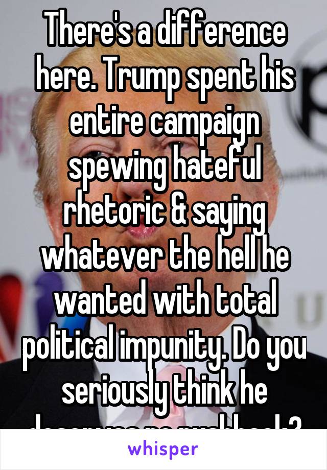 There's a difference here. Trump spent his entire campaign spewing hateful rhetoric & saying whatever the hell he wanted with total political impunity. Do you seriously think he deserves no pushback?