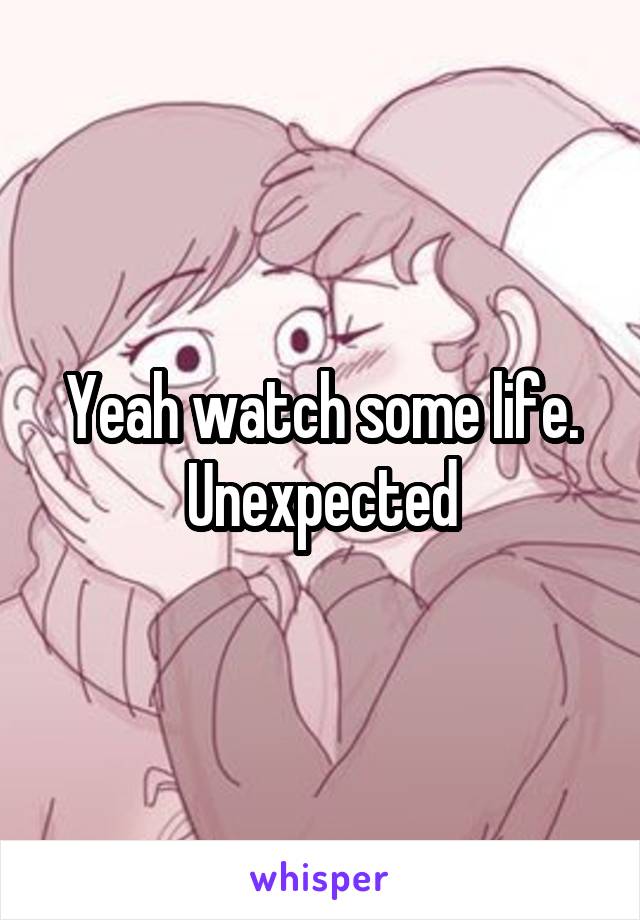 Yeah watch some life. Unexpected